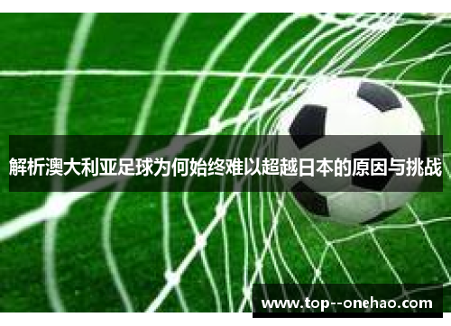 解析澳大利亚足球为何始终难以超越日本的原因与挑战 解析澳大利亚足球为何始终难以超越日本的原因与挑战