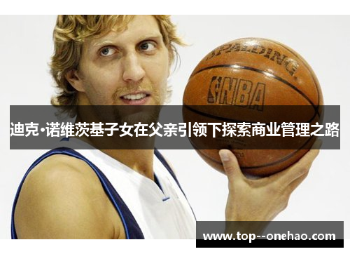 迪克·诺维茨基子女在父亲引领下探索商业管理之路 迪克·诺维茨基子女在父亲引领下探索商业管理之路